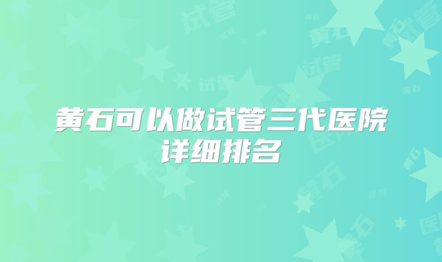 黄石可以做试管三代医院详细排名