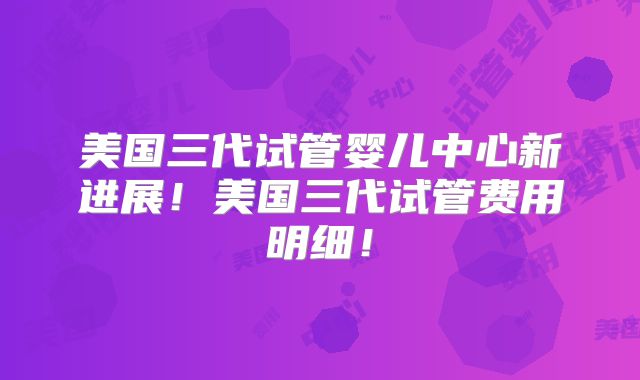 美国三代试管婴儿中心新进展!美国三代试管费用明细!