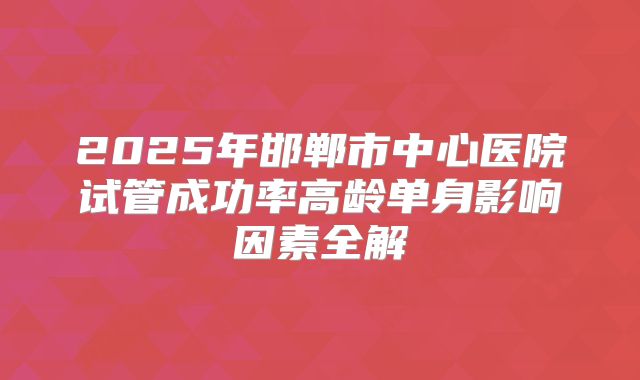 2025年邯郸市中心医院试管成功率高龄单身影响因素全解
