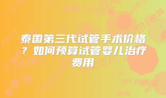 泰国第三代试管手术价格？如何预算试管婴儿治疗费用