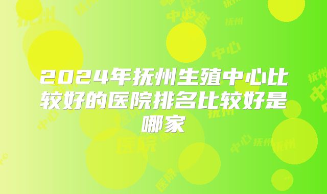 2024年抚州生殖中心比较好的医院排名比较好是哪家