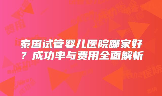 泰国试管婴儿医院哪家好？成功率与费用全面解析