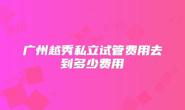广州越秀私立试管费用去到多少费用