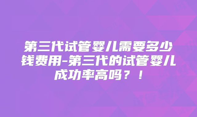 第三代试管婴儿需要多少钱费用-第三代的试管婴儿成功率高吗？！