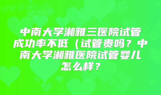 中南大学湘雅三医院试管成功率不低(试管贵吗?中南大学湘雅医院试管婴儿怎么样?