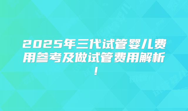 2025年三代试管婴儿费用参考及做试管费用解析!