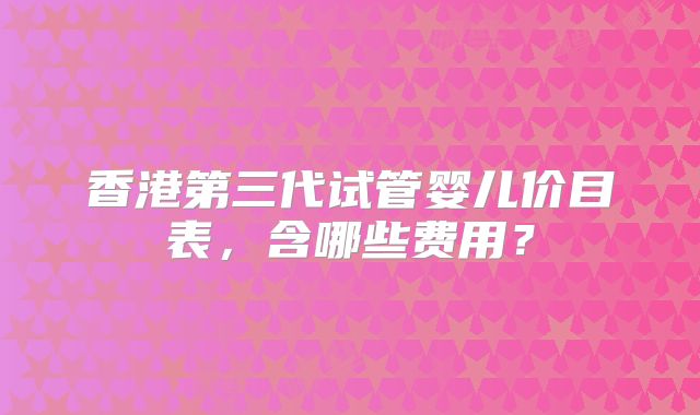 香港第三代试管婴儿价目表，含哪些费用？