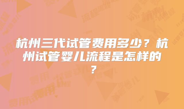 杭州三代试管费用多少？杭州试管婴儿流程是怎样的？