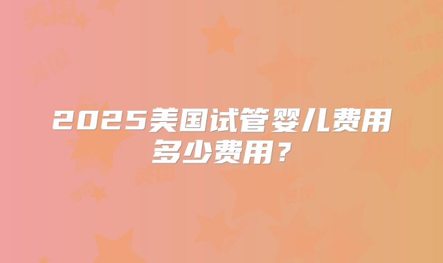 2025美国试管婴儿费用多少费用？