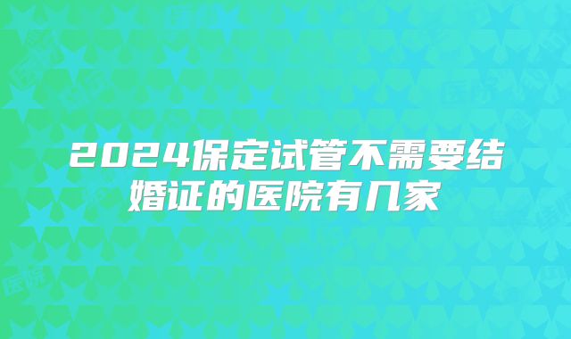 2024保定试管不需要结婚证的医院有几家