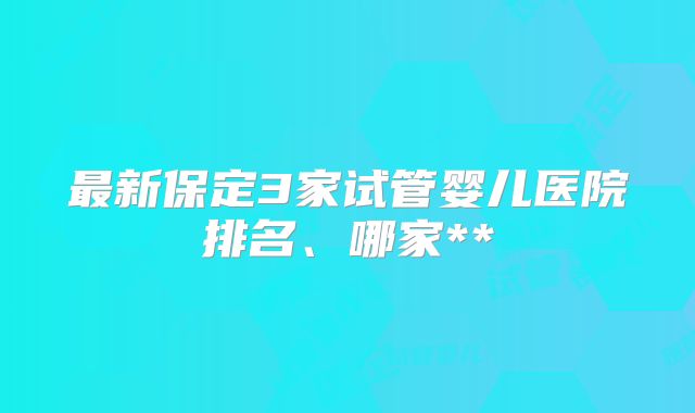 最新保定3家试管婴儿医院排名、哪家**