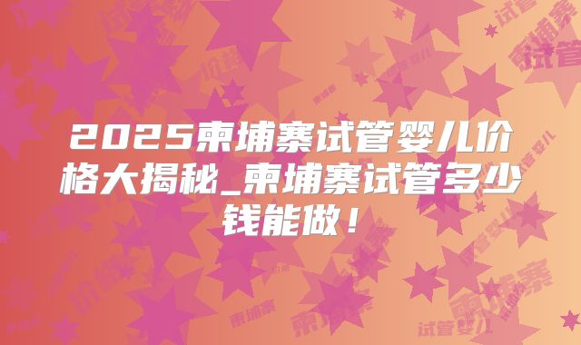 2025柬埔寨试管婴儿价格大揭秘_柬埔寨试管多少钱能做！