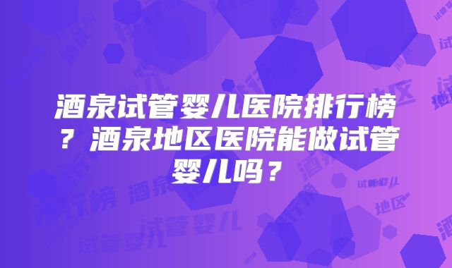 酒泉试管婴儿医院排行榜？酒泉地区医院能做试管婴儿吗？