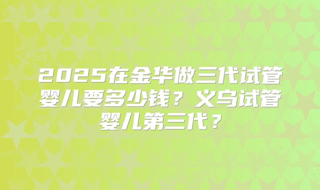 2025在金华做三代试管婴儿要多少钱？义乌试管婴儿第三代？