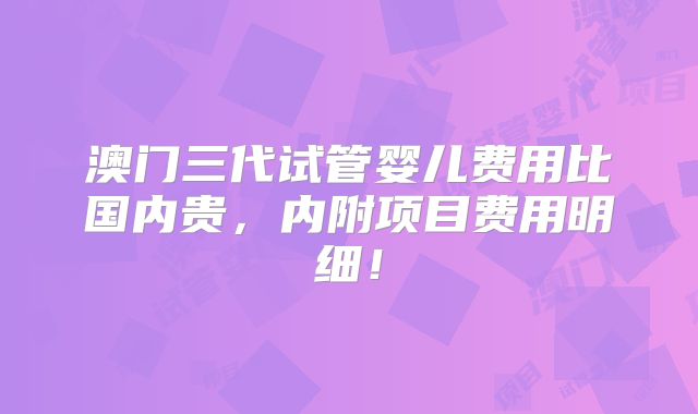 澳门三代试管婴儿费用比国内贵，内附项目费用明细！