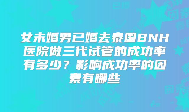 女未婚男已婚去泰国BNH医院做三代试管的成功率有多少？影响成功率的因素有哪些