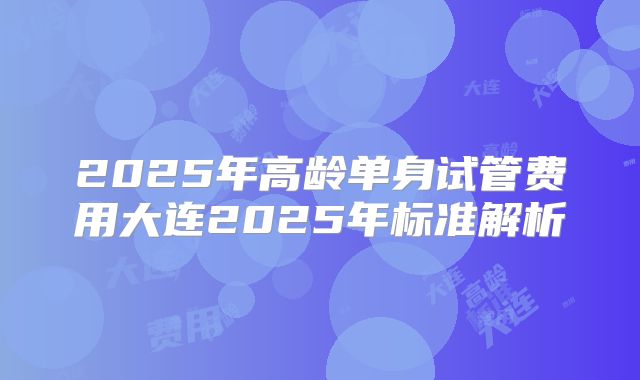 2025年高龄单身试管费用大连2025年标准解析