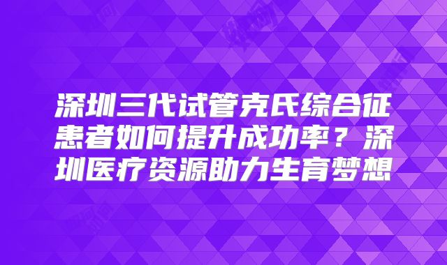 深圳三代试管克氏综合征患者如何提升成功率？深圳医疗资源助力生育梦想