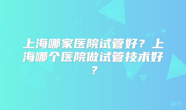 上海哪家医院试管好？上海哪个医院做试管技术好？