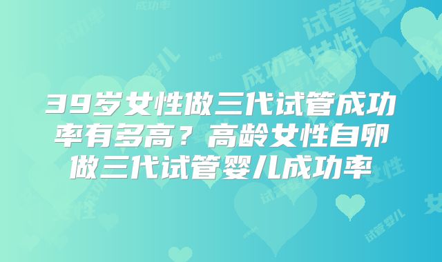 39岁女性做三代试管成功率有多高？高龄女性自卵做三代试管婴儿成功率
