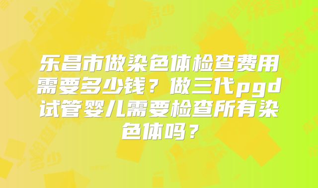 乐昌市做染色体检查费用需要多少钱？做三代pgd试管婴儿需要检查所有染色体吗？