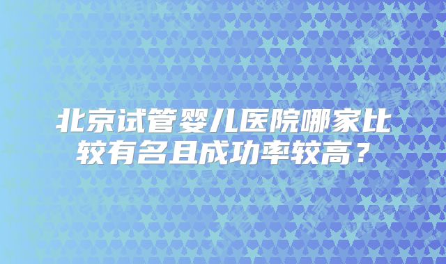 北京试管婴儿医院哪家比较有名且成功率较高？