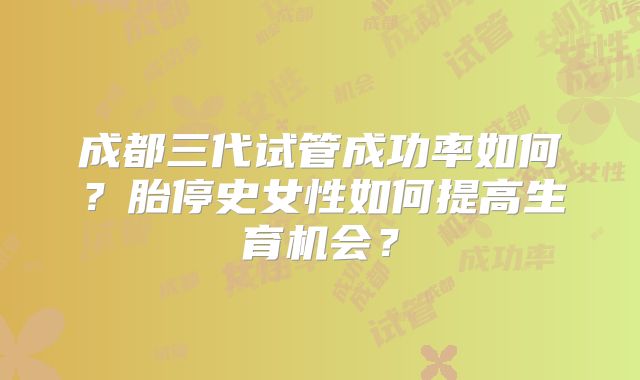 成都三代试管成功率如何？胎停史女性如何提高生育机会？