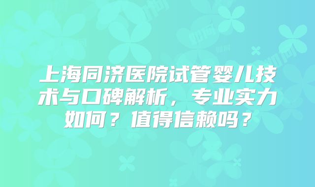 上海同济医院试管婴儿技术与口碑解析，专业实力如何？值得信赖吗？