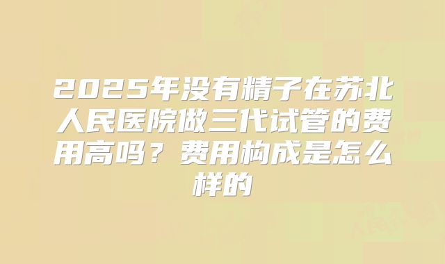 2025年没有精子在苏北人民医院做三代试管的费用高吗？费用构成是怎么样的