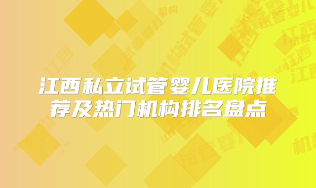 江西私立试管婴儿医院推荐及热门机构排名盘点