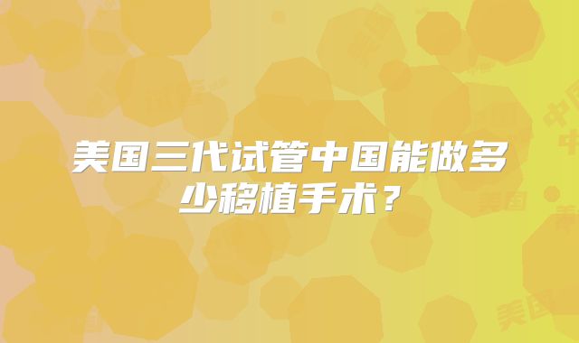 美国三代试管中国能做多少移植手术？
