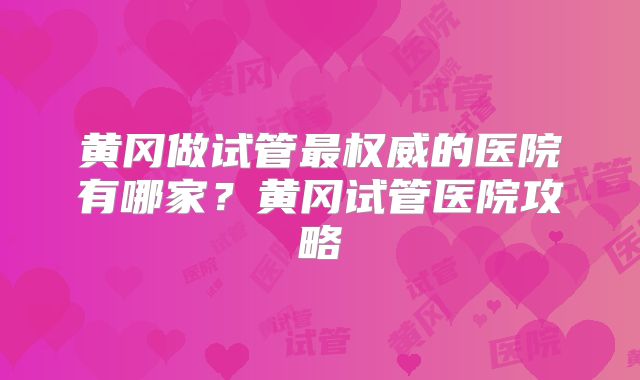 黄冈做试管最权威的医院有哪家？黄冈试管医院攻略