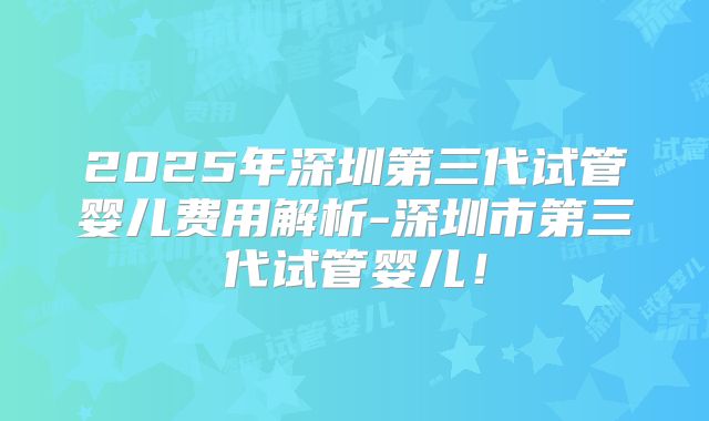 2025年深圳第三代试管婴儿费用解析-深圳市第三代试管婴儿！