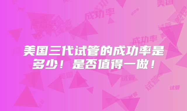 美国三代试管的成功率是多少！是否值得一做！