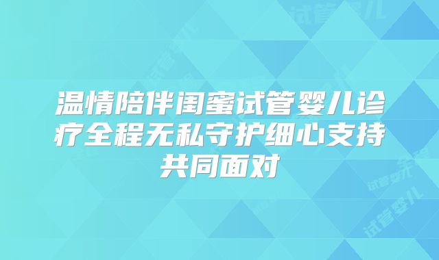 温情陪伴闺蜜试管婴儿诊疗全程无私守护细心支持共同面对