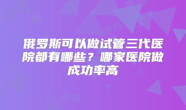 俄罗斯可以做试管三代医院都有哪些？哪家医院做成功率高