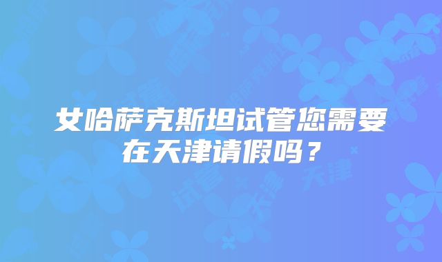 女哈萨克斯坦试管您需要在天津请假吗？