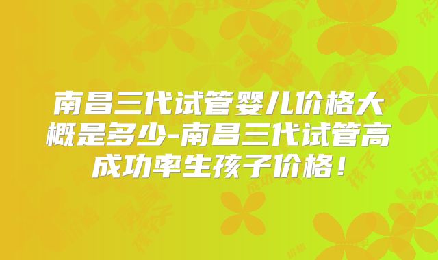 南昌三代试管婴儿价格大概是多少-南昌三代试管高成功率生孩子价格！