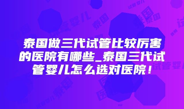 泰国做三代试管比较厉害的医院有哪些_泰国三代试管婴儿怎么选对医院！