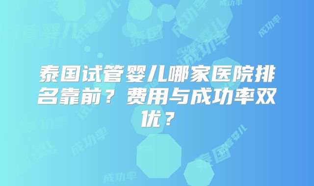 泰国试管婴儿哪家医院排名靠前？费用与成功率双优？