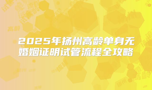 2025年扬州高龄单身无婚姻证明试管流程全攻略