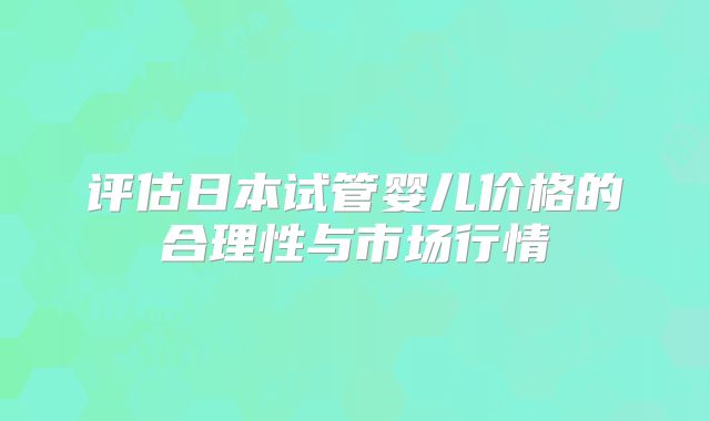 评估日本试管婴儿价格的合理性与市场行情