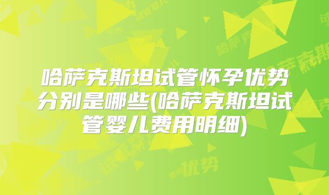 哈萨克斯坦试管怀孕优势分别是哪些(哈萨克斯坦试管婴儿费用明细)