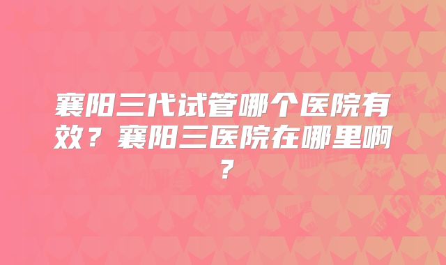 襄阳三代试管哪个医院有效？襄阳三医院在哪里啊？