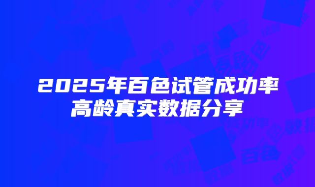 2025年百色试管成功率高龄真实数据分享