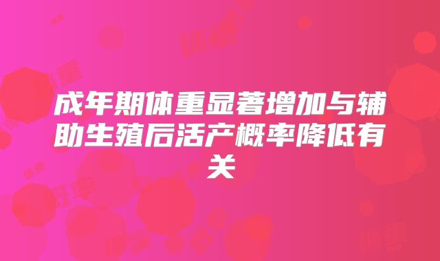 成年期体重显著增加与辅助生殖后活产概率降低有关
