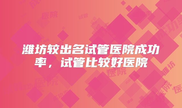 潍坊较出名试管医院成功率，试管比较好医院