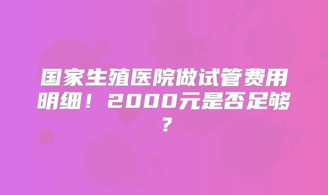 国家生殖医院做试管费用明细！2000元是否足够？