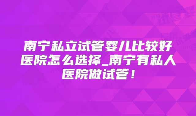 南宁私立试管婴儿比较好医院怎么选择_南宁有私人医院做试管！