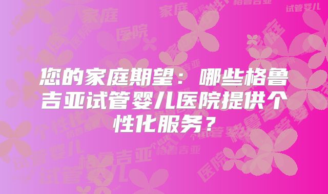 您的家庭期望：哪些格鲁吉亚试管婴儿医院提供个性化服务？
